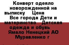 Конверт-одеяло новорожденной на выписку. › Цена ­ 1 500 - Все города Дети и материнство » Детская одежда и обувь   . Ямало-Ненецкий АО,Муравленко г.